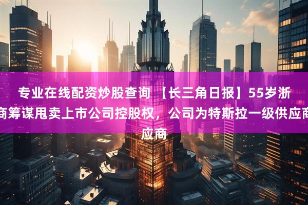 专业在线配资炒股查询 【长三角日报】55岁浙商筹谋甩卖上市公司控股权，公司为特斯拉一级供应商