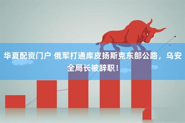 华夏配资门户 俄军打通库皮扬斯克东部公路，乌安全局长被辞职！