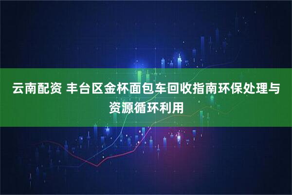 云南配资 丰台区金杯面包车回收指南环保处理与资源循环利用