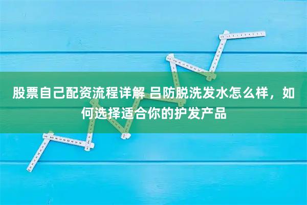 股票自己配资流程详解 吕防脱洗发水怎么样，如何选择适合你的护发产品